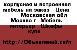 корпусная и встроенная мебель на заказ › Цена ­ 3 333 - Московская обл., Москва г. Мебель, интерьер » Шкафы, купе   